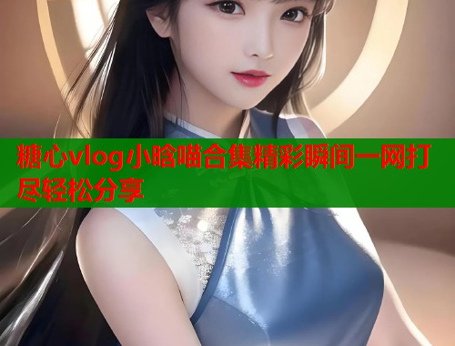 糖心vlog小晗喵合集精彩瞬间一网打尽轻松分享
