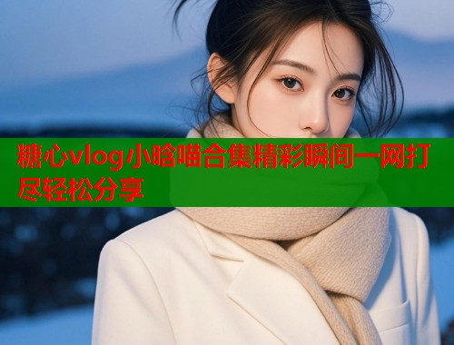 糖心vlog小晗喵合集精彩瞬间一网打尽轻松分享