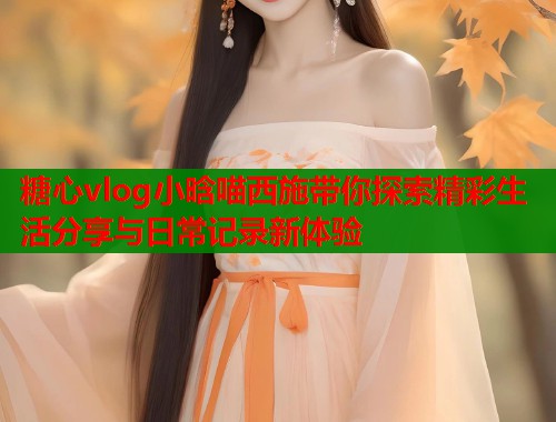 糖心vlog小晗喵西施带你探索精彩生活分享与日常记录新体验