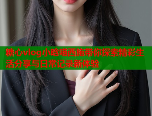 糖心vlog小晗喵西施带你探索精彩生活分享与日常记录新体验