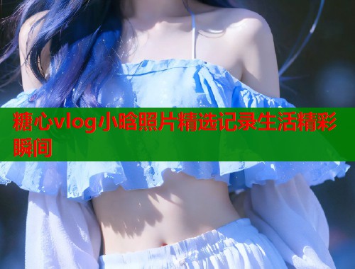 糖心vlog小晗照片精选记录生活精彩瞬间