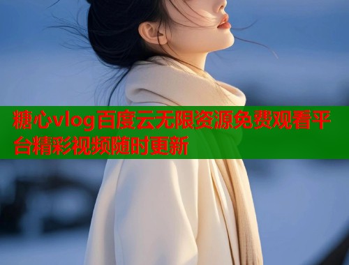 糖心vlog百度云无限资源免费观看平台精彩视频随时更新