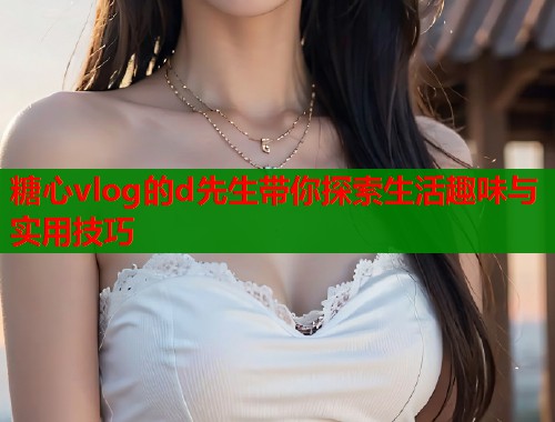 糖心vlog的d先生带你探索生活趣味与实用技巧