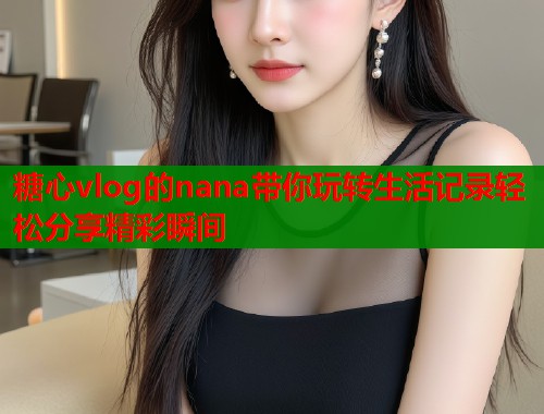 糖心vlog的nana带你玩转生活记录轻松分享精彩瞬间