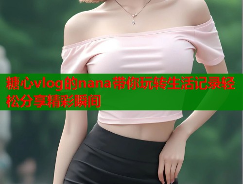 糖心vlog的nana带你玩转生活记录轻松分享精彩瞬间