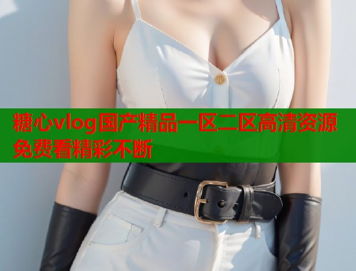 糖心vlog国产精品一区二区高清资源免费看精彩不断