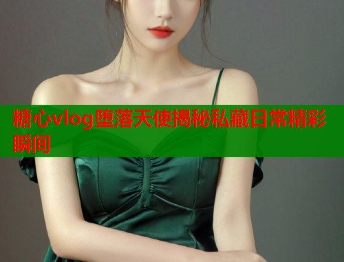 糖心vlog堕落天使揭秘私藏日常精彩瞬间