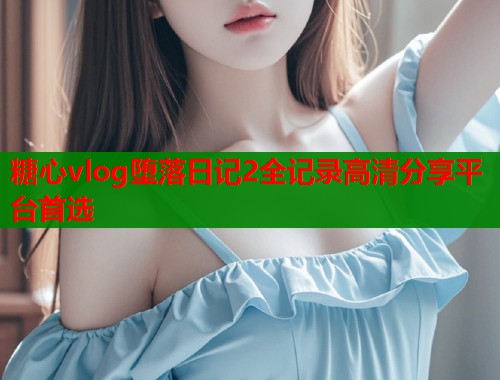 糖心vlog堕落日记2全记录高清分享平台首选