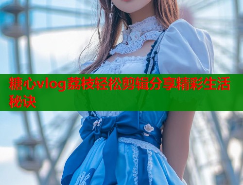 糖心vlog荔枝轻松剪辑分享精彩生活秘诀