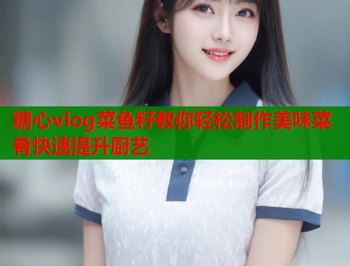 糖心vlog菜鱼籽教你轻松制作美味菜肴快速提升厨艺