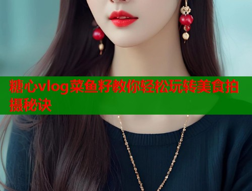 糖心vlog菜鱼籽教你轻松玩转美食拍摄秘诀