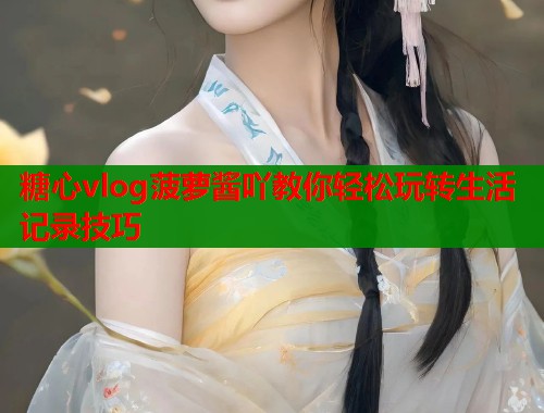 糖心vlog菠萝酱吖教你轻松玩转生活记录技巧