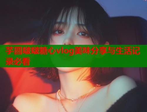 芋圆啵啵糖心vlog美味分享与生活记录必看