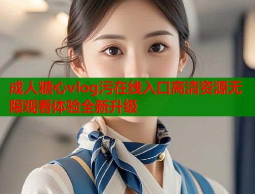 成人糖心vlog污在线入口高清资源无限观看体验全新升级