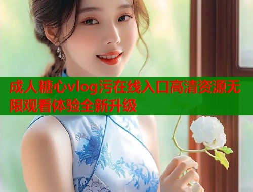成人糖心vlog污在线入口高清资源无限观看体验全新升级