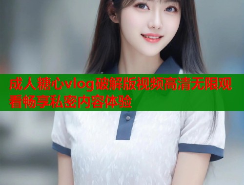 成人糖心vlog破解版视频高清无限观看畅享私密内容体验