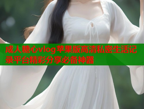 成人糖心vlog苹果版高清私密生活记录平台精彩分享必备神器