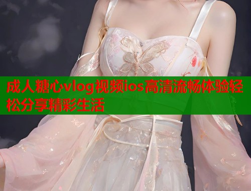 成人糖心vlog视频ios高清流畅体验轻松分享精彩生活