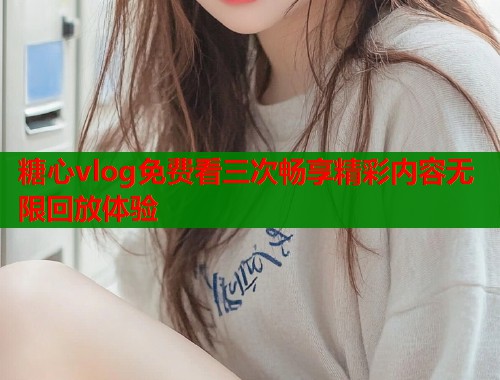 糖心vlog免费看三次畅享精彩内容无限回放体验