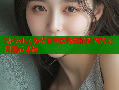 糖心vlog免费看三次畅享精彩内容无限回放体验