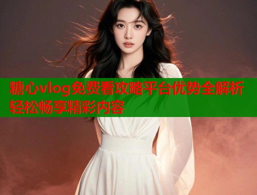 糖心vlog免费看攻略平台优势全解析轻松畅享精彩内容