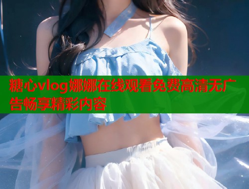 糖心vlog娜娜在线观看免费高清无广告畅享精彩内容