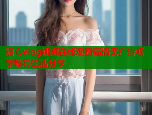 糖心vlog娜娜在线观看高清无广告畅享精彩生活分享