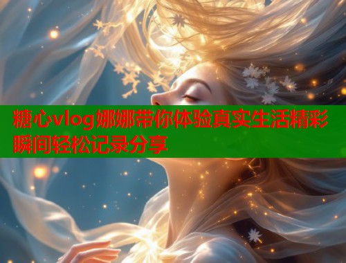 糖心vlog娜娜带你体验真实生活精彩瞬间轻松记录分享