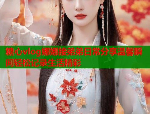 糖心vlog娜娜接弟弟日常分享温馨瞬间轻松记录生活精彩