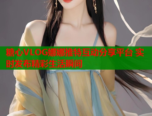 糖心VLOG娜娜推特互动分享平台 实时发布精彩生活瞬间