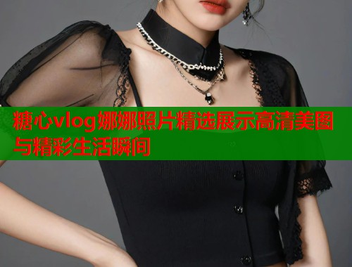 糖心vlog娜娜照片精选展示高清美图与精彩生活瞬间