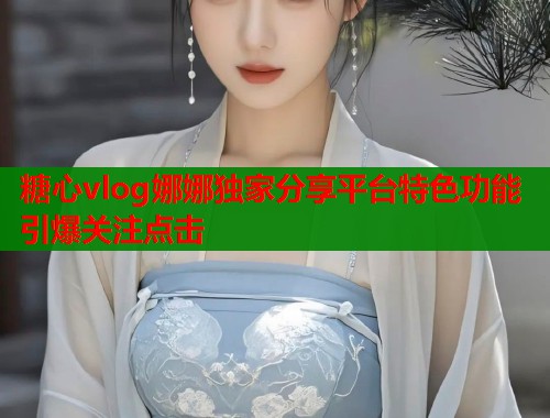 糖心vlog娜娜独家分享平台特色功能引爆关注点击