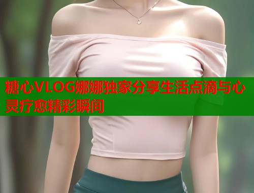 糖心VLOG娜娜独家分享生活点滴与心灵疗愈精彩瞬间