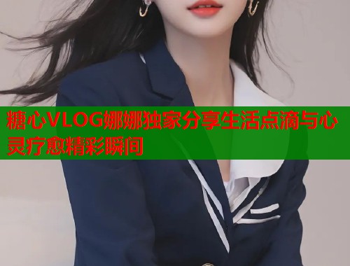 糖心VLOG娜娜独家分享生活点滴与心灵疗愈精彩瞬间