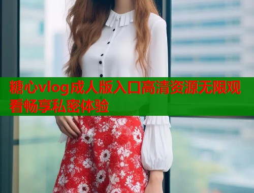 糖心vlog成人版入口高清资源无限观看畅享私密体验