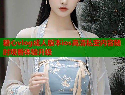 糖心vlog成人版本ios高清私密内容随时观看体验升级