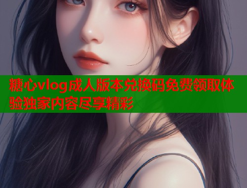 糖心vlog成人版本兑换码免费领取体验独家内容尽享精彩