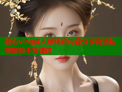 糖心vlog成人版精彩内容分享高清私密体验不容错过