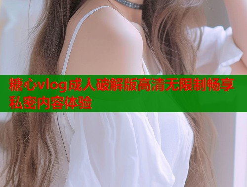 糖心vlog成人破解版高清无限制畅享私密内容体验