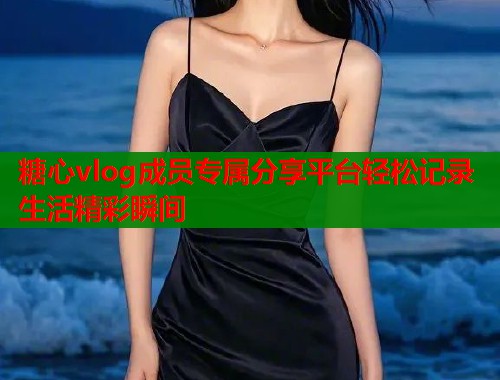 糖心vlog成员专属分享平台轻松记录生活精彩瞬间