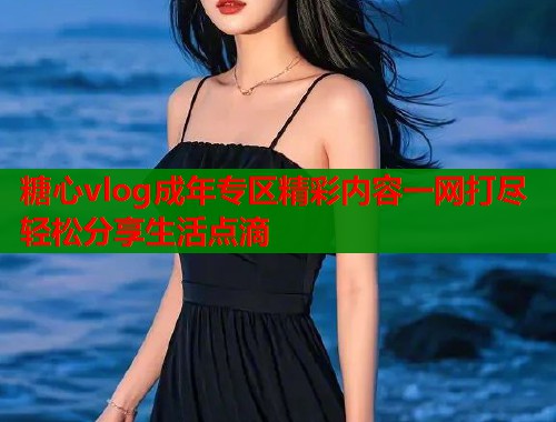 糖心vlog成年专区精彩内容一网打尽轻松分享生活点滴