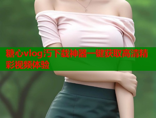 糖心vlog汅下载神器一键获取高清精彩视频体验