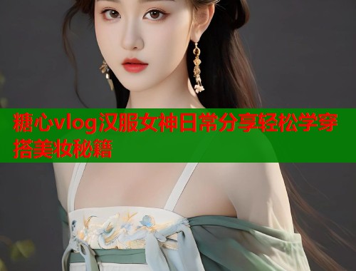 糖心vlog汉服女神日常分享轻松学穿搭美妆秘籍
