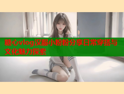 糖心vlog汉服小粉粉分享日常穿搭与文化魅力探索