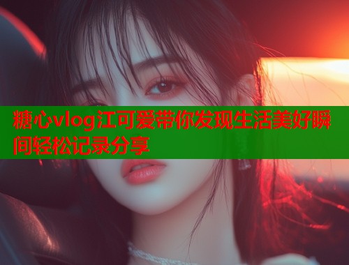 糖心vlog江可爱带你发现生活美好瞬间轻松记录分享