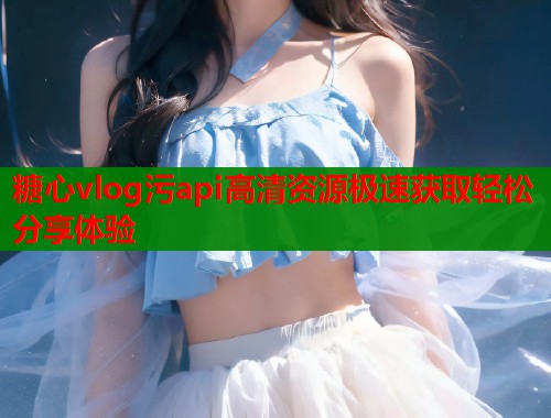 糖心vlog污api高清资源极速获取轻松分享体验