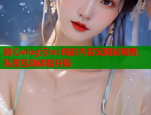 糖心vlog污ioc精彩内容无限制观看，私密互动体验升级