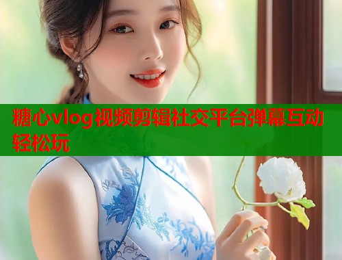 糖心vlog视频剪辑社交平台弹幕互动轻松玩