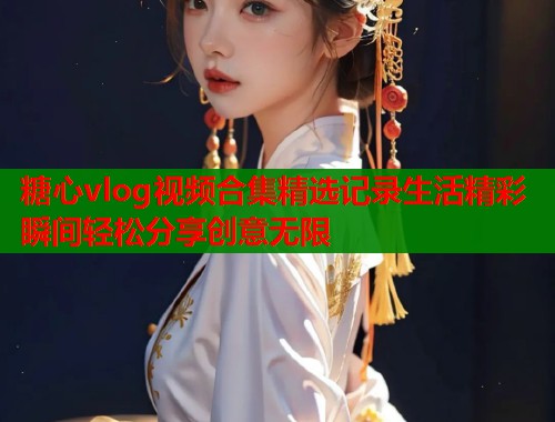 糖心vlog视频合集精选记录生活精彩瞬间轻松分享创意无限