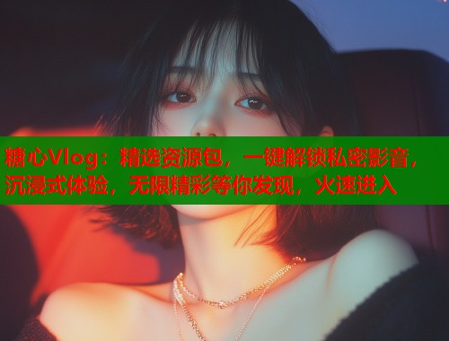 糖心Vlog：精选资源包，一键解锁私密影音，沉浸式体验，无限精彩等你发现，火速进入